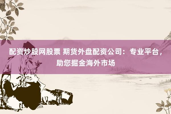 配资炒股网股票 期货外盘配资公司：专业平台，助您掘金海外市场