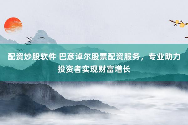 配资炒股软件 巴彦淖尔股票配资服务，专业助力投资者实现财富增长