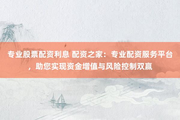 专业股票配资利息 配资之家：专业配资服务平台，助您实现资金增值与风险控制双赢