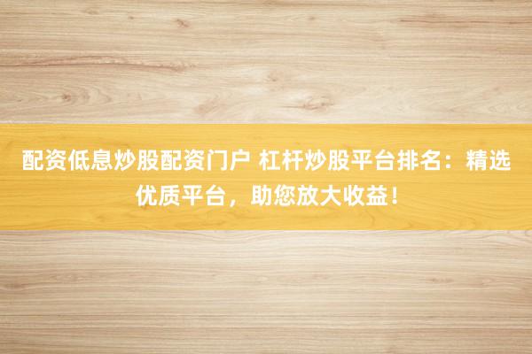 配资低息炒股配资门户 杠杆炒股平台排名：精选优质平台，助您放大收益！
