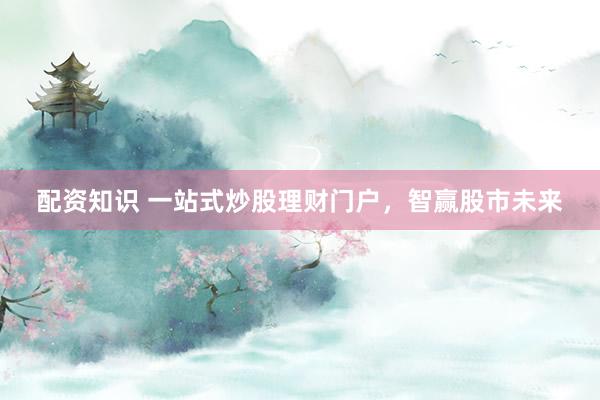 配资知识 一站式炒股理财门户，智赢股市未来