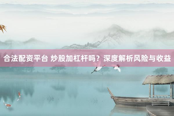 合法配资平台 炒股加杠杆吗？深度解析风险与收益