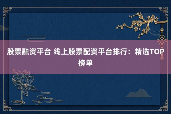 股票融资平台 线上股票配资平台排行：精选TOP榜单