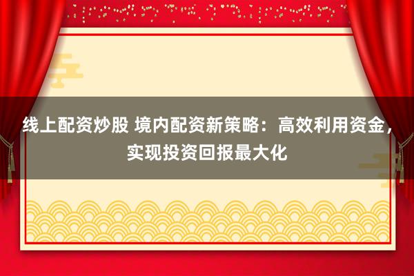 线上配资炒股 境内配资新策略：高效利用资金，实现投资回报最大化