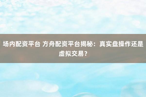 场内配资平台 方舟配资平台揭秘：真实盘操作还是虚拟交易？