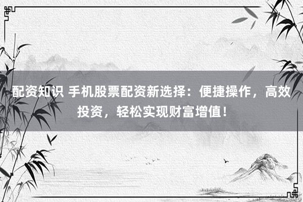 配资知识 手机股票配资新选择：便捷操作，高效投资，轻松实现财富增值！