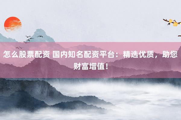 怎么股票配资 国内知名配资平台：精选优质，助您财富增值！