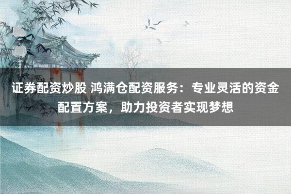 证券配资炒股 鸿满仓配资服务：专业灵活的资金配置方案，助力投资者实现梦想