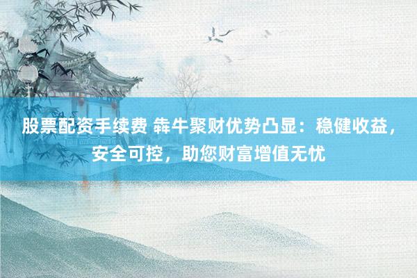 股票配资手续费 犇牛聚财优势凸显：稳健收益，安全可控，助您财富增值无忧